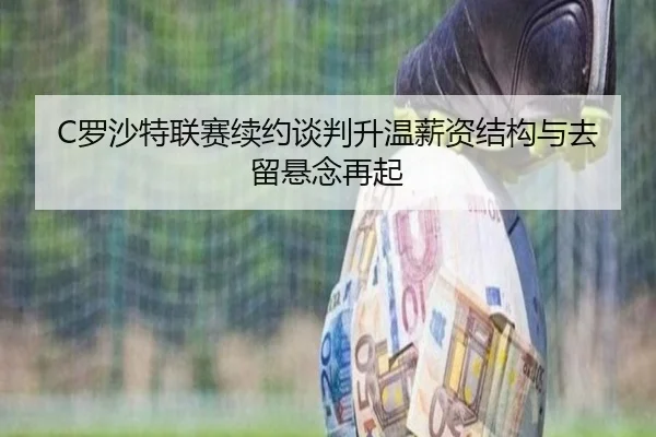 C罗沙特联赛续约谈判升温薪资结构与去留悬念再起